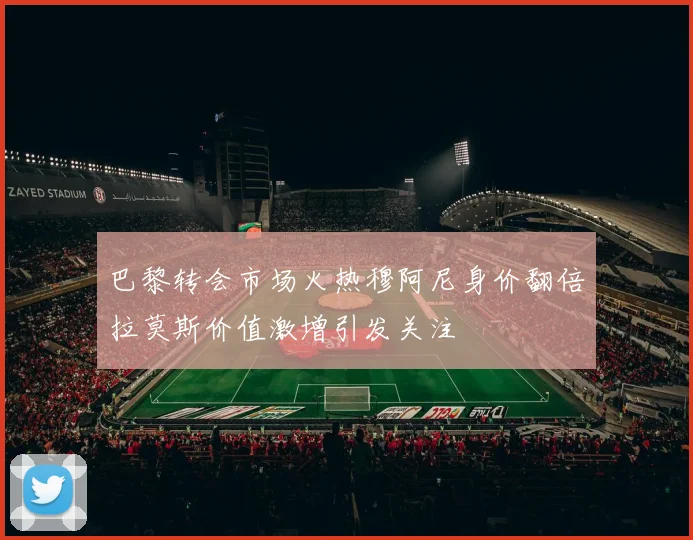 巴黎转会市场火热穆阿尼身价翻倍拉莫斯价值激增引发关注