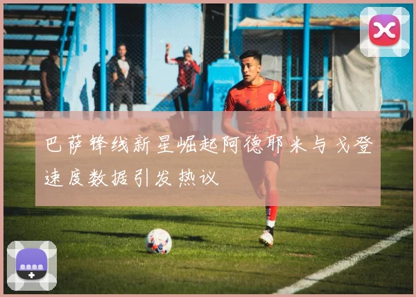 巴萨锋线新星崛起阿德耶米与戈登速度数据引发热议